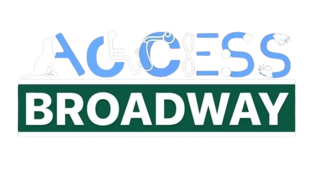 ACCESS Broadway NY Logo – “Access” is written in all caps in light
     blue and white font, each letter represents a different disability. A service
     dog is overlayed on the letter A, a person sitting in a wheelchair creates
     the letter C, the second C has a hearing aid inlaid through the top and
     side, the E is completed with an infinity symbol for autism rotated 90
     degrees, the first S has three dots in the placement of the braille letter S,
     and the final S has a hand finishing either side of the S representing ASL
     Interpretation. Directly underneath is the word Broadway in all caps and in
     white laid over a dark green rectangle representing a New York City street
     sign.